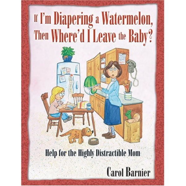 If I'm Diapering a Watermelon, Then Where'd I Leave the Baby?: Help for the Highly Distractible Mom