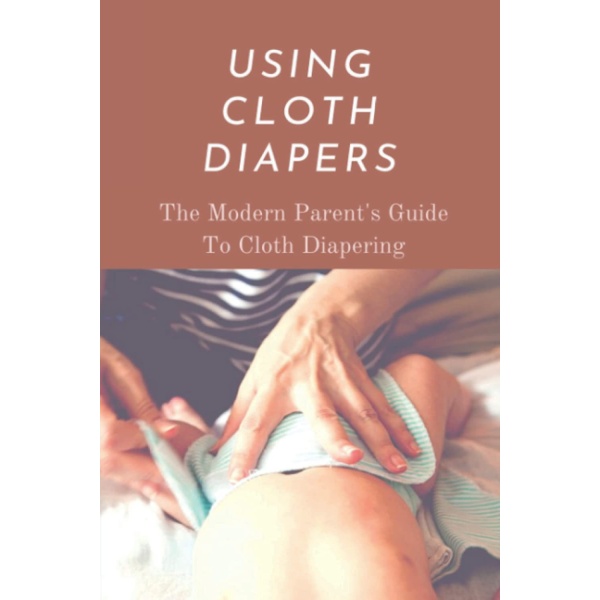 Using Cloth Diapers: The Modern Parent's Guide To Cloth Diapering: Step By Step How To Use Cloth Diapers