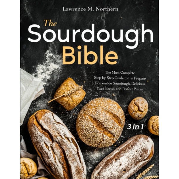 The Sourdough Bible: [3 in 1] The Most Complete Step-by-Step Guide to the Prepare Homemade Sourdough, Delicious Yeast Bread, and Perfect Pastry