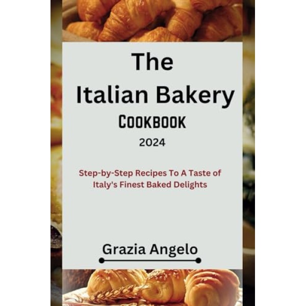 The Italian Bakery Cookbook 2024: Step-by-Step Recipes To A Taste of Italy's Finest Baked Delights